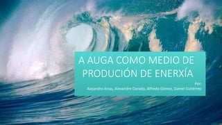 A AUGA COMO MEDIO DE
PRODUCIÓN DE ENERXÍA
Por:
Alejandro Arias, Alexandre Dorado, Alfredo Gómez, Daniel Gutiérrez
 