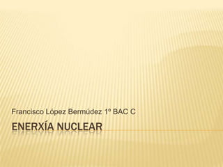 ENERXÍA NUCLEAR
Francisco López Bermúdez 1º BAC C
 