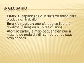 2- GLOSARIO
• Enerxía: capacidade dun sistema físico para
producir un traballo
• Enerxía nuclear: enerxía que se libera ó
dividirse (fisión) ou ó unirse (fusión)
• Átomo: partícula máis pequena en que a
materia se pode dividir sen perder as súas
propiedades
 