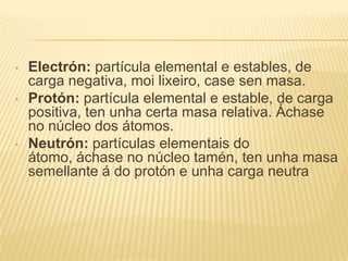 • Electrón: partícula elemental e estables, de
carga negativa, moi lixeiro, case sen masa.
• Protón: partícula elemental e estable, de carga
positiva, ten unha certa masa relativa. Áchase
no núcleo dos átomos.
• Neutrón: partículas elementais do
átomo, áchase no núcleo tamén, ten unha masa
semellante á do protón e unha carga neutra
 