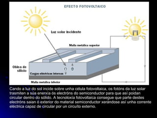 Cando a luz do sol incide sobre unha célula fotovoltaica, os fotóns da luz solar trasmiten a súa enerxía ós electróns do semiconductor para que así poidan circular dentro do sólido. A tecnoloxía fotovoltaica consegue que parte destes electróns saian ó exterior do material semiconductor xerándose así unha corrente eléctrica capaz de circular por un circuíto externo. 