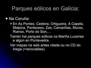 Parques eólicos en Galicia: Na Coruña: En As Pontes, Cedeira, Ortigueira, A Capela, Malpica, Ponteceso, Zas, Camariñas, Muros, Rianxo, Porto do Son,… Tamén hai parques eólicos na Mariña Lucense e algún en Pontevedra. Ver mapas na web antes citada ou no CD do Inega (+renovables). 