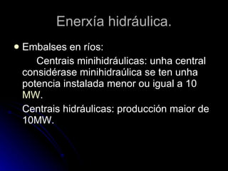 Enerxía hidráulica. Embalses en ríos:  Centrais minihidráulicas: unha central considérase minihidraúlica se ten unha potencia instalada menor ou igual a 10  MW . Centrais hidráulicas: producción maior de 10MW. 