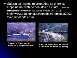Galería de imaxes relacionadas ca enerxía, atopeina na  web de contidos na xunta,  o autor é  o profesor Ramón Vilalta, do IES Manuel Murguía (ARTEIXO).  http://www.edu.xunta.es/contidos/premios/p2003/c/enerxia/index.htm Encoro de Prada, no río Xares, en A Veiga (Ourense)   Presa de Santa Baia, a carón de San Fiz, no río Xares (Ourense)   