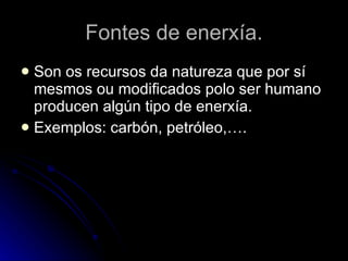 Fontes de enerxía. Son os recursos da natureza que por sí mesmos ou modificados polo ser humano producen algún tipo de enerxía. Exemplos: carbón, petróleo,…. 