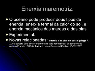 Enerxía maremotriz. O océano pode producir dous tipos de enerxía: enerxía termal da calor do sol, e enerxía mecánica das mareas e das olas. Experimental. Novas relacionadas:  Enerxía das olas na costa galega A  Xunta aposta polo sector maremotriz para rendabilizar os terrenos de Astano F uente:  El País  Autor:  Lorena Bustabad  Fecha:  10-07-2007 