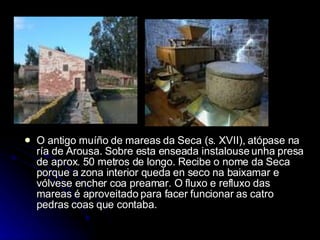 O antigo muíño de mareas da Seca (s. XVII), atópase na ría de Arousa. Sobre esta enseada instalouse unha presa de aprox. 50 metros de longo. Recibe o nome da Seca porque a zona interior queda en seco na baixamar e vólvese encher coa preamar. O fluxo e refluxo das mareas é aproveitado para facer funcionar as catro pedras coas que contaba. 
