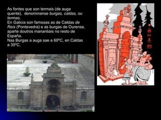 As fontes que son termais (de auga quente),  denominanse  burgas, caldas, ou termas . En Galicia son famosas as de Caldas  de Reis  (Pontevedra) e as burgas de Ourense, aparte doutros manantiais no resto de España. Nas Burgas a auga sae a 60ºC, en Caldas a 35ºC. 