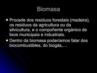 Biomasa Procede dos residuos forestais (madeira), os residuos da agricultura ou da silvicultura, e o compoñente orgánico de lixos municipais e industriais. Dentro da biomasa poderíamos falar dos biocombustibles, do biogás,…  