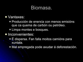 Biomasa. Vantaxes: Producción de enerxía con menos emisións que ca quema de carbón ou petróleo. Limpa montes e bosques. Inconvenientes: É dispersa. Fan falla moitos camións para xuntala. Mal empregada pode axudar á deforestación. 