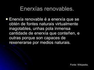 Enerxías renovables. Enerxía renovable é a enerxía que se obtén de fontes naturais virtualmente inagotables, unhas pola inmensa cantidade de enerxía que conteñen, e outras porque son capaces de rexenerarse por medios naturais. Fonte: Wikipedia. 