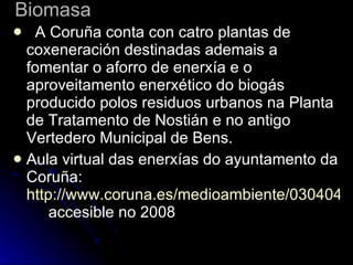 Biomasa    A Coruña conta con catro plantas de coxeneración destinadas ademais a fomentar o aforro de enerxía e o aproveitamento enerxético do biogás producido polos residuos urbanos na Planta de Tratamento de Nostián e no antigo Vertedero Municipal de Bens.  Aula virtual das enerxías do ayuntamento da Coruña:  http://www.coruna.es/medioambiente/030404aula.jsp# accesible no 2008 