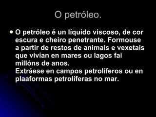 O petróleo. O petróleo é un líquido viscoso, de cor escura e cheiro penetrante. Formouse a partir de restos de animais e vexetais que vivían en mares ou lagos fai millóns de anos. Extráese en campos petrolíferos ou en plaaformas petrolíferas no mar. 