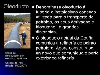 Oleoducto. Denomínase oleoducto á tubería e instalacións conexas utilizada para o transporte de petróleo, os seus derivados e biobutanol, a grandes distancias.  O oleoducto actual da Couña comunica a refinería co peirao petrolero. Agora construirase un novo que comunique o porto exterior ca refinería. Imaxe da construcción dun oleoducto en Rusia. Sacada do País dixital (11/10/2007) 