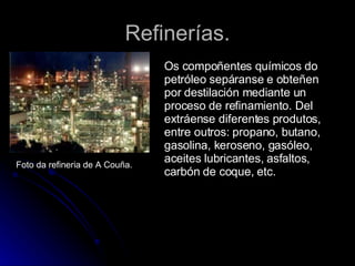 Refinerías. Foto da refineria de A Couña. Os compoñentes químicos do petróleo sepáranse e obteñen por destilación mediante un proceso de refinamiento. Del extráense diferentes produtos, entre outros: propano, butano, gasolina, keroseno, gasóleo, aceites lubricantes, asfaltos, carbón de coque, etc.  