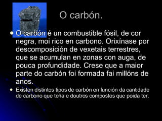O carbón. O carbón é un combustible fósil, de cor negra, moi rico en carbono. Orixínase por descomposición de vexetais terrestres, que se acumulan en zonas con auga, de pouca profundidade. Crese que a maior parte do carbón foi formada fai millóns de anos.  Existen distintos tipos de carbón en función da cantidade de carbono que teña e doutros compostos que poida ter. 