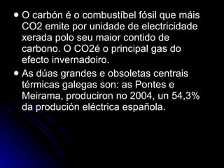O carbón é o combustíbel fósil que máis CO2 emite por unidade de electricidade xerada polo seu maior contido de carbono. O CO2é o principal gas do efecto invernadoiro.  As dúas grandes e obsoletas centrais térmicas galegas son: as Pontes e Meirama, produciron no 2004, un 54,3% da produción eléctrica española. 