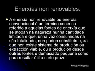 Enerxías non renovables. A enerxía non renovable ou enerxía convencional é un término xenérico referido a aquelas fontes de enerxía que se atopan na natureza nunha cantidade limitada e que, unha vez consumidas na súa totalidade, non poden substituírse, xa que non existe sistema de produción ou extracción viable, ou a produción desde outras fontes é demasiado pequena como para resultar útil a curto prazo.  Fonte: Wikipedia. 