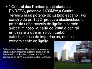 " Central das Pontes: propiedade de ENDESA, potencia 1400MW,a Central Térmica máis potente do Estado español. Foi construída en 1972  produce electricidade a partir de unha mezcla de lignito e carbón subbituminoso. A partir de 2008 a central empezará a operar so con carbón subbituminoso de importación, menos contaminante co lignito. Endesa investirá uns 120 millóns de euros na recuperación ambiental da mina de carbón ao descuberto das Pontes que cesou a súa actividade en 2007 e crearase un lago artificial.  
