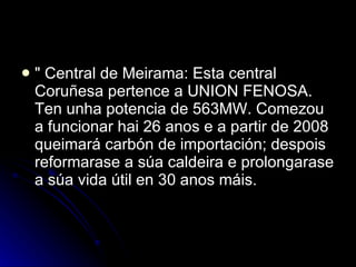 " Central de Meirama: Esta central Coruñesa pertence a UNION FENOSA. Ten unha potencia de 563MW. Comezou a funcionar hai 26 anos e a partir de 2008 queimará carbón de importación; despois reformarase a súa caldeira e prolongarase a súa vida útil en 30 anos máis. 