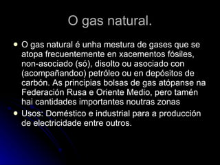 O gas natural. O gas natural é unha mestura de gases que se atopa frecuentemente en xacementos fósiles, non-asociado (só), disolto ou asociado con (acompañandoo) petróleo ou en depósitos de carbón. As principias bolsas de gas atópanse na Federación Rusa e Oriente Medio, pero tamén hai cantidades importantes noutras zonas  Usos: Doméstico e industrial para a producción de electricidade entre outros. 