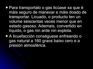 Para transportalo o gas licúase xa que é máis seguro de manexar e máis doado de transportar. Licuado, o producto ten un volume seiscentas veces menor que en estado gasoso. Ademais, convertido en líquido, o gas nin arde nin explota. A licuefacción conséguese enfreando o gas natural a 160 graos baixo cero e a presión atmosférica. 