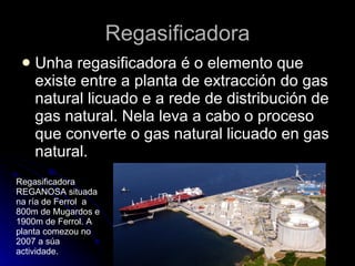 Regasificadora Unha regasificadora é o elemento que existe entre a planta de extracción do gas natural licuado e a rede de distribución de gas natural. Nela leva a cabo o proceso que converte o gas natural licuado en gas natural.  Regasificadora REGANOSA situada na ría de Ferrol  a 800m de Mugardos e 1900m de Ferrol. A planta comezou no 2007 a súa actividade. 