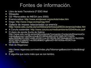 Fontes de información. Libro de texto Tecnoloxía 2º ESO Akal Wikipedia CD +Renovables do INEGA (ano 2005) Enerxía eólica:  http :// www.windpower.org /es/ kids / index.htm Inega:  http :// www.inega.es / erg / ergg.html Galería de imaxes relacionadas ca enerxía:  http://www.edu.xunta.es/contidos/premios/p2003/c/enerxia/index.htm A Coruña sostenible:  http://www.coruna.es/medioambiente/030404aula.jsp# O diario da escola Xunta de Galicia: http://www.edu.xunta.es/portal/contenido?comando=ContenidoDinamicoComando&accion=verRecurso&rID=660dc460-45321685-00133d35-edbc3600&trID=8921cb80-453431ca-001803fb-54f18d4a&roID=b18c0220-45321685-01a9b501-ec58f2d6&lID=gl&troID=89165fda-453431ca-001803fb-7166bfe9 Web de Reganosa: http://www.reganosa.com/web/index.php?idioma=ga&seccion=index&desglose= E algunha que outra máis que xa non lembro. 