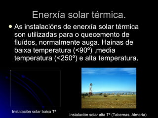 Enerxía solar térmica. As instalacións de enerxía solar térmica son utilizadas para o quecemento de fluídos, normalmente auga. Hainas de baixa temperatura (<90º) ,media temperatura (<250º) e alta temperatura. Instalación solar baixa Tª Instalación solar alta Tª (Tabernas, Almería) 