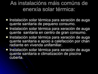 As instalacións máis comúns de enerxía solar térmica: Instalación solar térmica para xeración de auga quente sanitaria de pequeno consumo. Instalación solar térmica para xeración de auga quente  sanitaria en centro de gran consumo. Instalación solar térmica para xeración de auga quente sanitaria e apoio a calefacción por chan radiante en vivenda unifamiliar. Instalación solar térmica para xeración de auga quente sanitaria e climatización de piscina cuberta. 