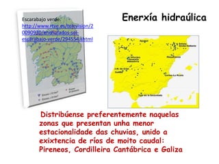 Escarabajo verde.                 Enerxía hidraúlica
http://www.rtve.es/television/2
0090930/enchufados-sol-
escarabajo-verde/294554.shtml




       Distribúense preferentemente naquelas
       zonas que presentan unha menor
       estacionalidade das chuvias, unido a
       exixtencia de ríos de moito caudal:
       Pireneos, Cordilleira Cantábrica e Galiza
 