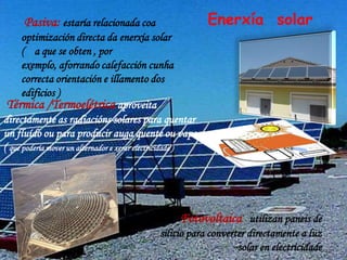 Pasiva: estaría relacionada coa                        Enerxía solar
      optimización directa da enerxía solar
      ( a que se obten , por
      exemplo, aforrando calefacción cunha
      correcta orientación e illamento dos
      edificios )
 Térmica /Termoelétrica aproveita
directamente as radiacións solares para quentar
un fluído ou para producir auga quente ou vapor
( que podería mover un alternador e xerar electricidade )




                                                   Fotovoltaica utilizan paneis de
                                             silicio para converter directamente a luz
                                                                 solar en electricidade
 