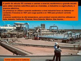 A partir do século XX comeza a usarse a enerxía xeotérmica a grande escala
para obter enerxía calorífica para as vivendas, a industria e a agricultura, e
enerxía eléctrica.
Os primeiros en utilizar a enerxía xeotérmica a nivel industrial foron os italianos en
Lardarelo (Toscana) en 1827 para auga quente e en 1904 para producir corrente
eléctrica.
A enerxía xeotérmica de alta temperatura, para producir enerxía eléctrica utilízase en
Italia, Islandia, California, Filipinas, Nova Zelanda, México, Illas Azores...

Central xeotérmica en California

 