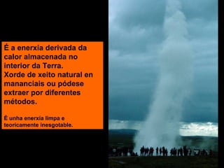 É a enerxía derivada da
calor almacenada no
interior da Terra.
Xorde de xeito natural en
mananciais ou pódese
extraer por diferentes
métodos.
É unha enerxía limpa e
teoricamente inesgotable.

 