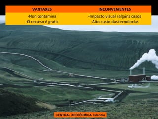 VANTAXES

INCONVENIENTES

-Non contamina
-O recurso é gratis

-Impacto visual nalgúns casos
-Alto custo das tecnoloxías

CENTRAL XEOTÉRMICA. Islandia

 