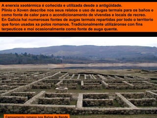 A enerxía xeotérmica é coñecida e utilizada desde a antigüidade.
Plinio o Xoven describe nos seus relatos o uso de augas termais para os baños e
como fonte de calor para o acondicionamento de vivendas e locais de recreo.
En Galicia hai numerosas fontes de augas termais repartidas por todo o territorio
que foron usadas xa polos romanos. Tradicionalmente utilizáronse con fins
terpeuticos e moi ocasionalmente como fonte de auga quente.

 