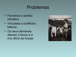 Problemas
• Favorece o cambio
  climático.
• Vinculase a conflictos
  bélicos.
• Os seus derrames
  afectan á fauna e é
  moi difícil de limpiar.
 