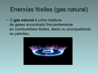 Enerxías fósiles (gas natural)
• O gas natural é unha mestura
  de gases encontrado frecuentemente
  en combustíbeis fósiles, illado ou acompañando
  ao petróleo.
 