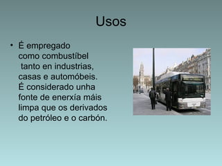 Usos
• É empregado
  como combustíbel
   tanto en industrias,
  casas e automóbeis.
  É considerado unha
  fonte de enerxía máis
  limpa que os derivados
  do petróleo e o carbón.
 