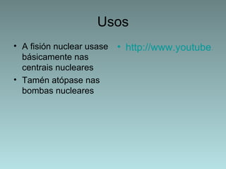 Usos
• A fisión nuclear usase   • http://www.youtube.com
  básicamente nas
  centrais nucleares
• Tamén atópase nas
  bombas nucleares
 