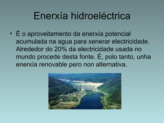 Enerxía hidroeléctrica
• É o aproveitamento da enerxía potencial
  acumulada na agua para xenerar electricidade.
  Alrededor do 20% da electricidade usada no
  mundo procede desta fonte. É, polo tanto, unha
  enerxía renovable pero non alternativa.
 