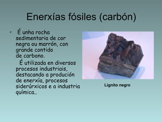 Enerxías fósiles (carbón)
•  É unha rocha
  sedimentaria de cor
  negra ou marrón, con
  grande contido
  de carbono.
    É utilizada en diversos
  procesos industriais,
  destacando a produción
  de enerxía, procesos
  siderúrxicos e a industria   Lignito negro
  química..
 