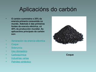 Aplicacións do carbón
•   O carbón suministra o 25% da
    enerxía primaria consumida no
    mundo. Ademais é das primeiras
    fontes da enerxía eléctrica, có
    40% da producción mundial. As
    aplicacións principais do carbón
    son:


•   Xeneración da enerxía eléctrica
•   Coque
•   Siderurxia
•   Uso domestico
•   Carboquímica                       Coque
•   Industrias varias
•   Petróleo sintéctico
 
