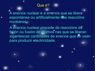 .
A enerxía nuclear é a enerxía que se liberaA enerxía nuclear é a enerxía que se libera
espontánea ou artificialmente nas reacciónsespontánea ou artificialmente nas reaccións
nucleares.nucleares.
A enerxía nuclear procede de reaccións deA enerxía nuclear procede de reaccións de
fisión ou fusión de átomos nas que se liberanfisión ou fusión de átomos nas que se liberan
xigantescas cantidades de enerxía que se usanxigantescas cantidades de enerxía que se usan
para producir electricidadepara producir electricidade..
Que é?Que é?
 