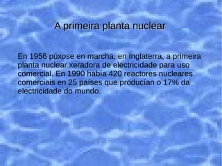 En 1956 se puso en marcha, en Inglaterra, la
primera planta nuclear generadora de
electricidad para uso comercial. En 1990 había
420 reactores nucleares comerciales en 25
países que producían el 17% de la electricidad
del mundo.
En 1956 púxose en marcha, en Inglaterra, a primeira
planta nuclear xeradora de electricidade para uso
comercial. En 1990 había 420 reactores nucleares
comerciais en 25 países que producían o 17% da
electricidade do mundo.
A primeira planta nuclearA primeira planta nuclear
 