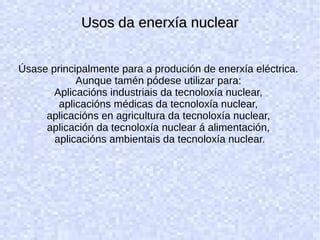 Usos da enerxía nuclearUsos da enerxía nuclear
Úsase principalmente para a produción de enerxía eléctrica.
Aunque tamén pódese utilizar para:
Aplicacións industriais da tecnoloxía nuclear,
aplicacións médicas da tecnoloxía nuclear,
aplicacións en agricultura da tecnoloxía nuclear,
aplicación da tecnoloxía nuclear á alimentación,
aplicacións ambientais da tecnoloxía nuclear.
 