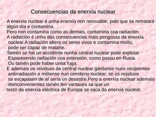 Consecuencias da enerxía nuclearConsecuencias da enerxía nuclear
A enerxía nuclear é unha enerxía non renovable, polo que se rematará
algún día e contamina.
Pero non contamina como as demais, contamina coa radiación.
A radiación é unha das consecuencias máis perigosas da enerxía
nuclear.A radiación altera os seres vivos e contamina moito,
pode ser capaz de matarte.
Tamén se hai un accidente nunha central nuclear pode explotar
Esparexendo radiación coa extensión, como pasou en Rusia.
Ou tamén pode haber unha fuga.
E ademais os residuos da central nuclear gárdanse nuns recipientes
antirradiación e métense nun cemiterio nuclear, se os residuos
se escapasen de aí sería un desastre.Pero a enerxía nuclear ademais
deinconvenientes tamén ten vantaxes xa que un
terzo da enerxía eléctrica de Europa se saca da enerxía nuclear.
 