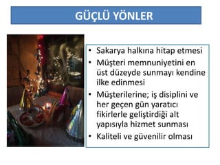GÜÇLÜ YÖNLER 
• Sakarya halkına hitap etmesi 
• Müşteri memnuniyetini en 
üst düzeyde sunmayı kendine 
ilke edinmesi 
• Müşterilerine; iş disiplini ve 
her geçen gün yaratıcı 
fikirlerle geliştirdiği alt 
yapısıyla hizmet sunması 
• Kaliteli ve güvenilir olması 
 