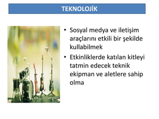 TEKNOLOJİK 
• Sosyal medya ve iletişim 
araçlarını etkili bir şekilde 
kullabilmek 
• Etkinliklerde katılan kitleyi 
tatmin edecek teknik 
ekipman ve aletlere sahip 
olma 
