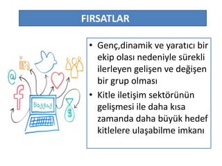 FIRSATLAR 
• Genç,dinamik ve yaratıcı bir 
ekip olası nedeniyle sürekli 
ilerleyen gelişen ve değişen 
bir grup olması 
• Kitle iletişim sektörünün 
gelişmesi ile daha kısa 
zamanda daha büyük hedef 
kitlelere ulaşabilme imkanı 
 